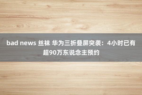 bad news 丝袜 华为三折叠屏突袭：4小时已有超90万东说念主预约