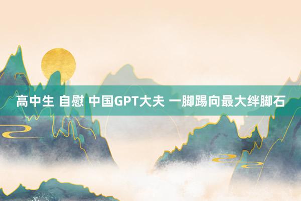 高中生 自慰 中国GPT大夫 一脚踢向最大绊脚石