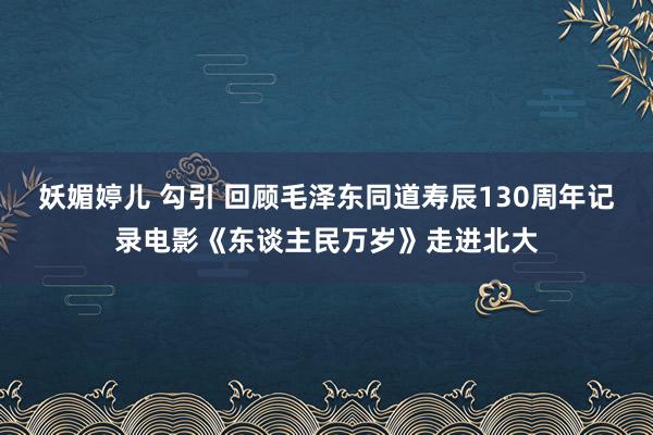 妖媚婷儿 勾引 回顾毛泽东同道寿辰130周年记录电影《东谈主民万岁》走进北大