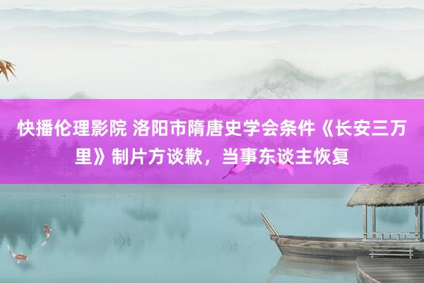 快播伦理影院 洛阳市隋唐史学会条件《长安三万里》制片方谈歉，当事东谈主恢复