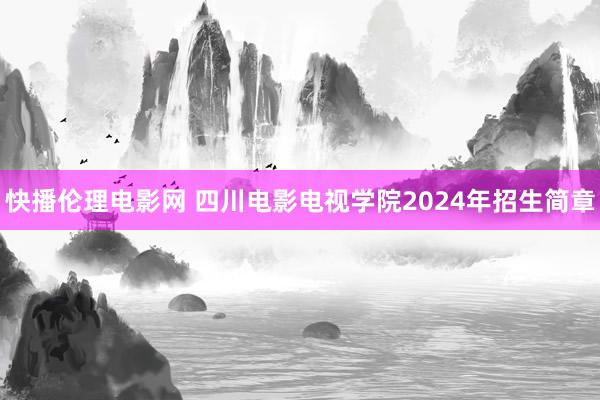 快播伦理电影网 四川电影电视学院2024年招生简章