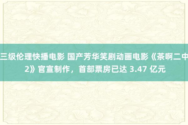 三级伦理快播电影 国产芳华笑剧动画电影《茶啊二中 2》官宣制作，首部票房已达 3.47 亿元