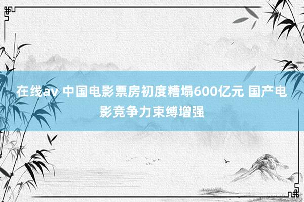 在线av 中国电影票房初度糟塌600亿元 国产电影竞争力束缚增强