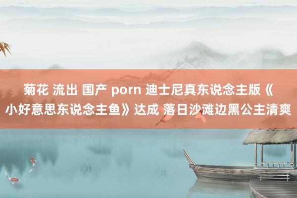 菊花 流出 国产 porn 迪士尼真东说念主版《小好意思东说念主鱼》达成 落日沙滩边黑公主清爽