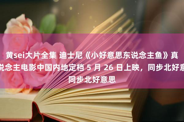 黄sei大片全集 迪士尼《小好意思东说念主鱼》真东说念主电影中国内地定档 5 月 26 日上映，同步北好意思