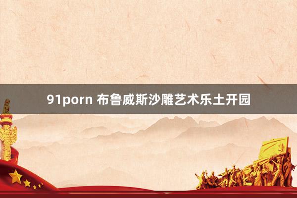 91porn 布鲁威斯沙雕艺术乐土开园