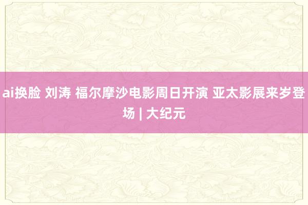 ai换脸 刘涛 福尔摩沙电影周日开演 亚太影展来岁登场 | 大纪元