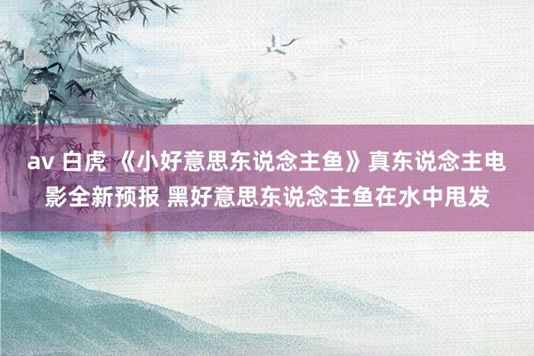 av 白虎 《小好意思东说念主鱼》真东说念主电影全新预报 黑好意思东说念主鱼在水中甩发