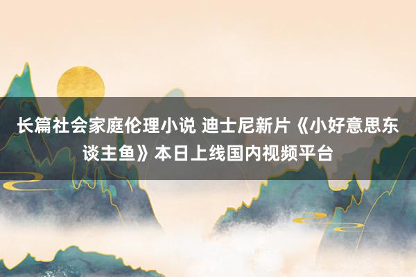 长篇社会家庭伦理小说 迪士尼新片《小好意思东谈主鱼》本日上线国内视频平台