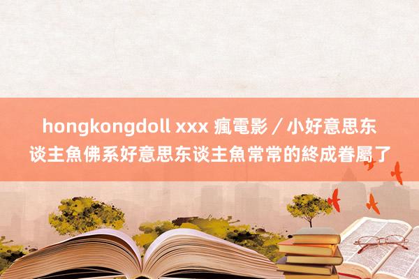 hongkongdoll xxx 瘋電影／小好意思东谈主魚　佛系好意思东谈主魚常常的終成眷屬了