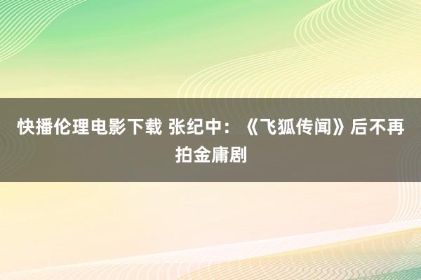 快播伦理电影下载 张纪中：《飞狐传闻》后不再拍金庸剧