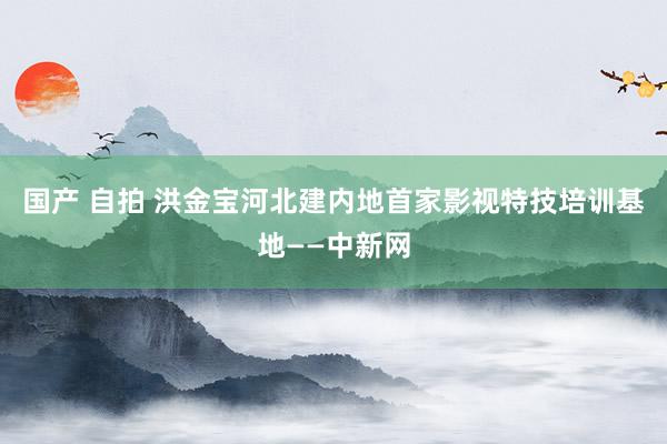 国产 自拍 洪金宝河北建内地首家影视特技培训基地——中新网