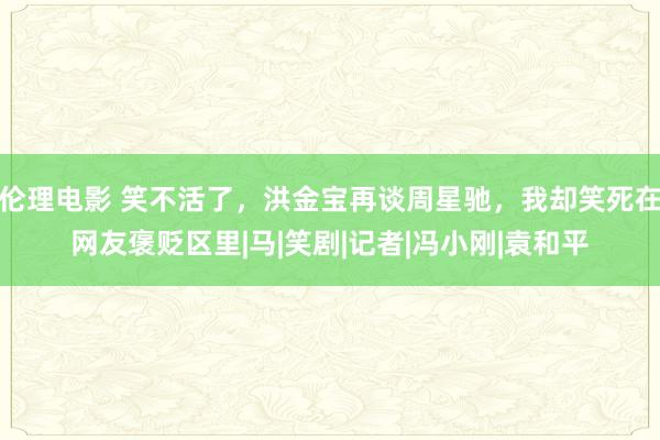 伦理电影 笑不活了，洪金宝再谈周星驰，我却笑死在网友褒贬区里|马|笑剧|记者|冯小刚|袁和平