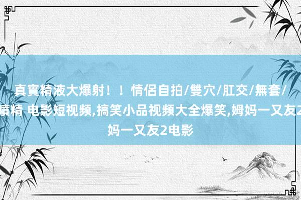 真實精液大爆射！！情侶自拍/雙穴/肛交/無套/大量噴精 电影短视频,搞笑小品视频大全爆笑,姆妈一又友2电影