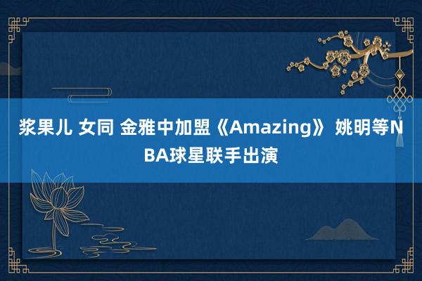 浆果儿 女同 金雅中加盟《Amazing》 姚明等NBA球星联手出演