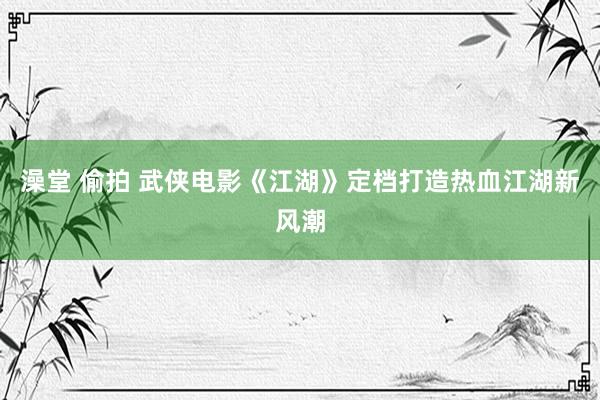 澡堂 偷拍 武侠电影《江湖》定档打造热血江湖新风潮