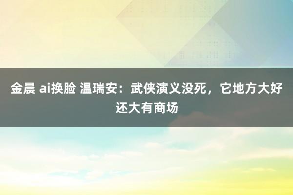 金晨 ai换脸 温瑞安：武侠演义没死，它地方大好还大有商场