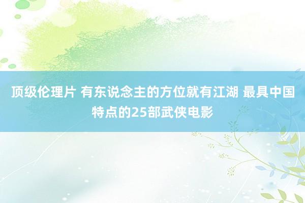 顶级伦理片 有东说念主的方位就有江湖 最具中国特点的25部武侠电影