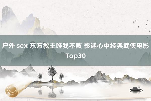 户外 sex 东方教主唯我不败 影迷心中经典武侠电影Top30