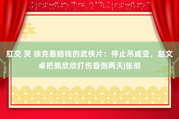 肛交 哭 徐克最赔钱的武侠片：停止吊威亚，赵文卓把熊欣欣打伤昏倒两天|张彻