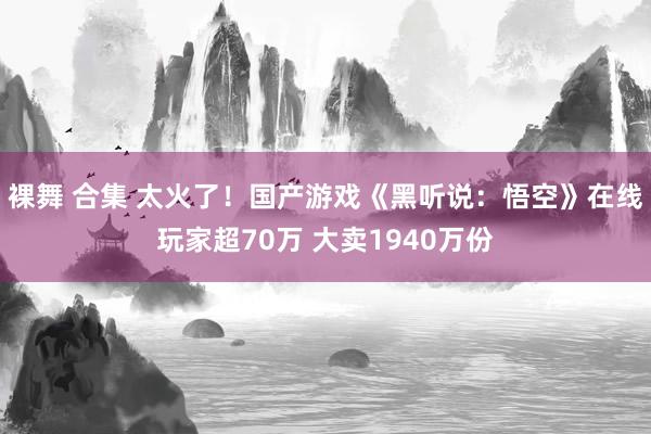 裸舞 合集 太火了！国产游戏《黑听说：悟空》在线玩家超70万 大卖1940万份