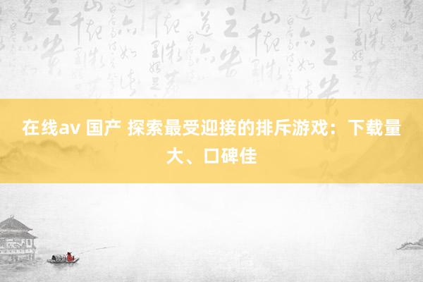 在线av 国产 探索最受迎接的排斥游戏：下载量大、口碑佳