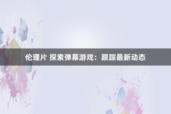 伦理片 探索弹幕游戏：跟踪最新动态