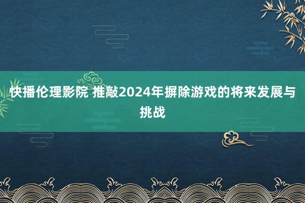 快播伦理影院 推敲2024年摒除游戏的将来发展与挑战