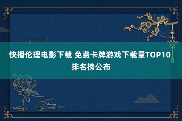 快播伦理电影下载 免费卡牌游戏下载量TOP10 排名榜公布