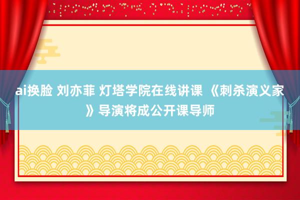 ai换脸 刘亦菲 灯塔学院在线讲课 《刺杀演义家》导演将成公开课导师