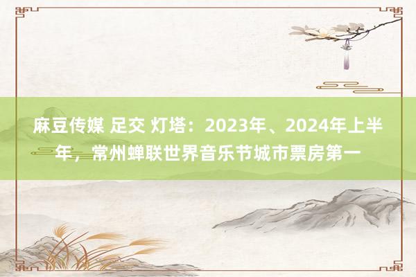 麻豆传媒 足交 灯塔：2023年、2024年上半年，常州蝉联世界音乐节城市票房第一