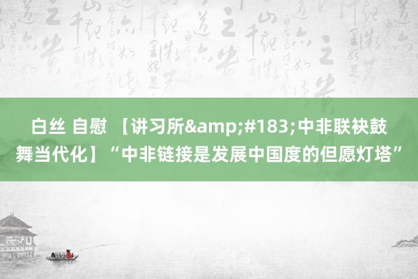 白丝 自慰 【讲习所&#183;中非联袂鼓舞当代化】“中非链接是发展中国度的但愿灯塔”