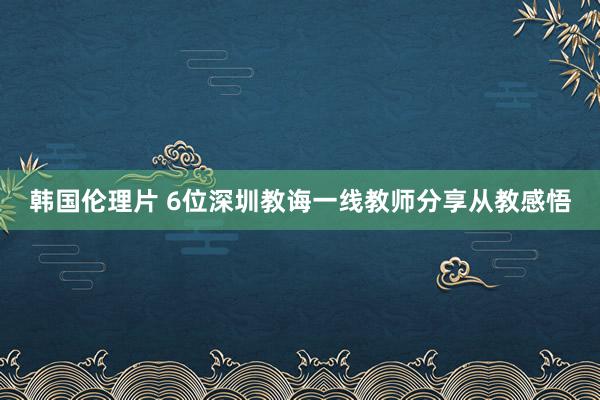 韩国伦理片 6位深圳教诲一线教师分享从教感悟