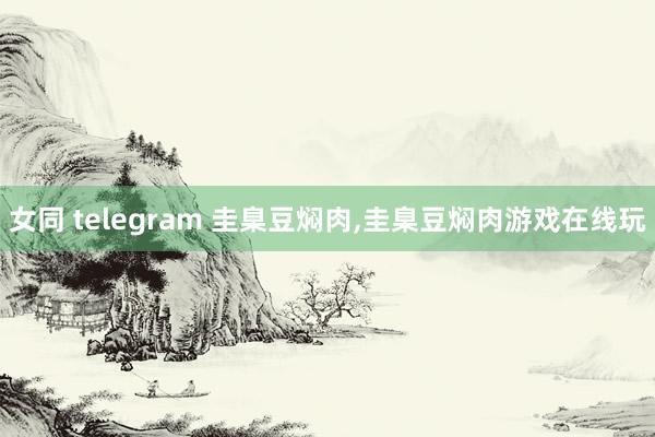 女同 telegram 圭臬豆焖肉,圭臬豆焖肉游戏在线玩