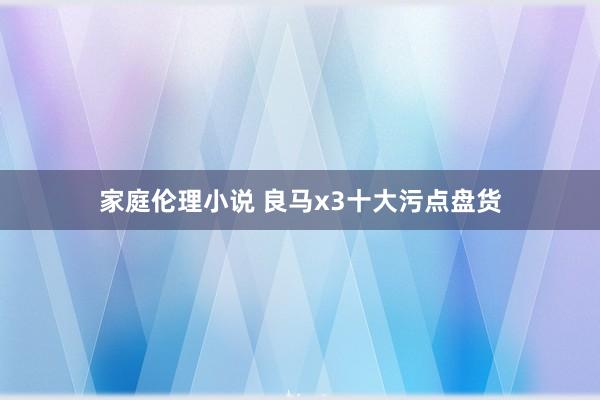 家庭伦理小说 良马x3十大污点盘货