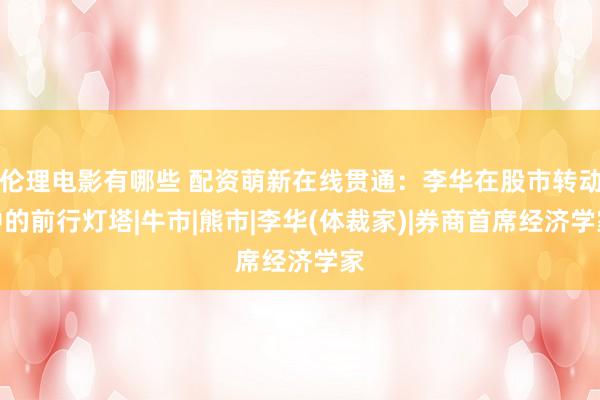 伦理电影有哪些 配资萌新在线贯通：李华在股市转动中的前行灯塔|牛市|熊市|李华(体裁家)|券商首席经济学家