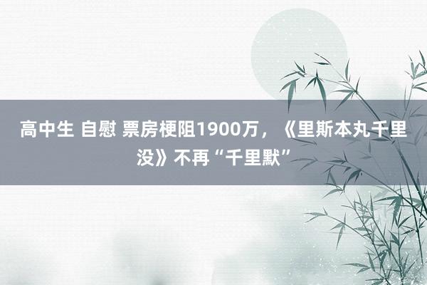 高中生 自慰 票房梗阻1900万，《里斯本丸千里没》不再“千里默”