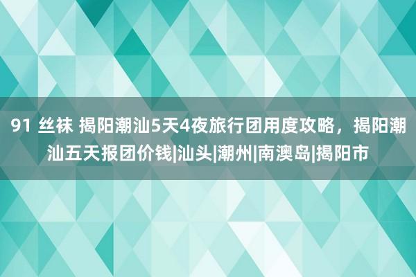 91 丝袜 揭阳潮汕5天4夜旅行团用度攻略，揭阳潮汕五天报团价钱|汕头|潮州|南澳岛|揭阳市