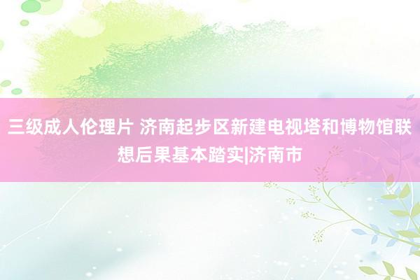 三级成人伦理片 济南起步区新建电视塔和博物馆联想后果基本踏实|济南市