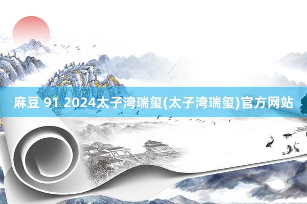 麻豆 91 2024太子湾瑞玺(太子湾瑞玺)官方网站