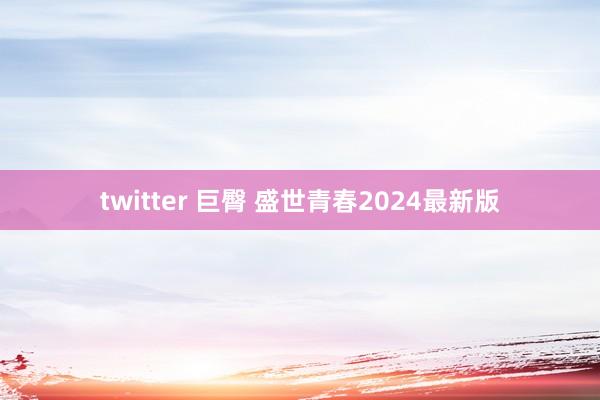 twitter 巨臀 盛世青春2024最新版