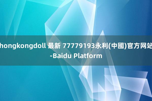 hongkongdoll 最新 77779193永利(中國)官方网站-Baidu Platform