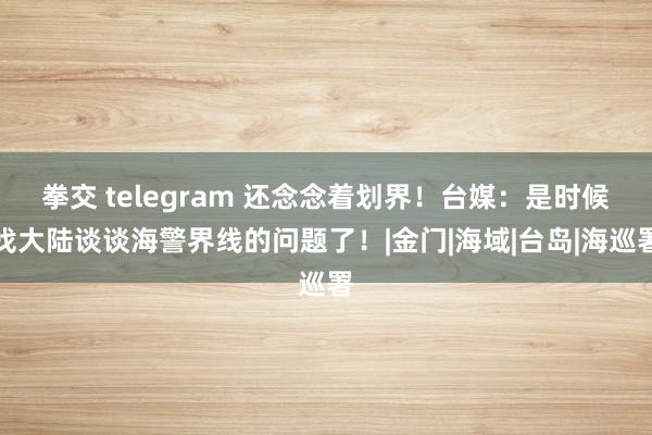 拳交 telegram 还念念着划界！台媒：是时候找大陆谈谈海警界线的问题了！|金门|海域|台岛|海巡署