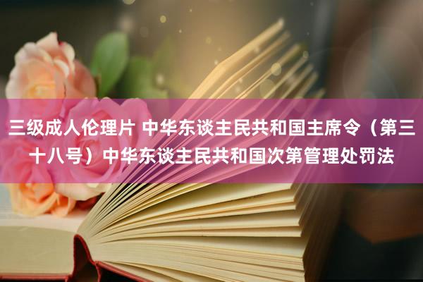 三级成人伦理片 中华东谈主民共和国主席令（第三十八号）　　中华东谈主民共和国次第管理处罚法