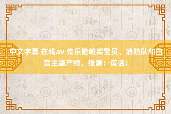 中文字幕 在线av 传乐险峻架警员、消防队和白宫主题产物，报酬：谎话！